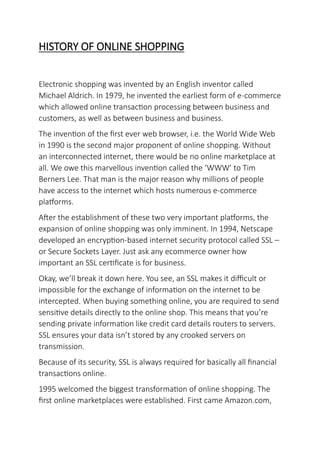 HISTORY OF ONLINE SHOPPING
Electronic shopping was invented by an English inventor called
Michael Aldrich. In 1979, he invented the earliest form of e-commerce
which allowed online transaction processing between business and
customers, as well as between business and business.
The invention of the first ever web browser, i.e. the World Wide Web
in 1990 is the second major proponent of online shopping. Without
an interconnected internet, there would be no online marketplace at
all. We owe this marvellous invention called the ‘WWW’ to Tim
Berners Lee. That man is the major reason why millions of people
have access to the internet which hosts numerous e-commerce
platforms.
After the establishment of these two very important platforms, the
expansion of online shopping was only imminent. In 1994, Netscape
developed an encryption-based internet security protocol called SSL –
or Secure Sockets Layer. Just ask any ecommerce owner how
important an SSL certificate is for business.
Okay, we’ll break it down here. You see, an SSL makes it difficult or
impossible for the exchange of information on the internet to be
intercepted. When buying something online, you are required to send
sensitive details directly to the online shop. This means that you’re
sending private information like credit card details routers to servers.
SSL ensures your data isn’t stored by any crooked servers on
transmission.
Because of its security, SSL is always required for basically all financial
transactions online.
1995 welcomed the biggest transformation of online shopping. The
first online marketplaces were established. First came Amazon.com,
 