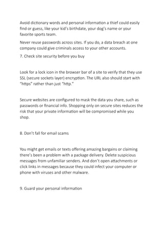Avoid dictionary words and personal information a thief could easily
find or guess, like your kid’s birthdate, your dog’s name or your
favorite sports team.
Never reuse passwords across sites. If you do, a data breach at one
company could give criminals access to your other accounts.
7. Check site security before you buy
Look for a lock icon in the browser bar of a site to verify that they use
SSL (secure sockets layer) encryption. The URL also should start with
“https” rather than just “http.”
Secure websites are configured to mask the data you share, such as
passwords or financial info. Shopping only on secure sites reduces the
risk that your private information will be compromised while you
shop.
8. Don’t fall for email scams
You might get emails or texts offering amazing bargains or claiming
there’s been a problem with a package delivery. Delete suspicious
messages from unfamiliar senders. And don’t open attachments or
click links in messages because they could infect your computer or
phone with viruses and other malware.
9. Guard your personal information
 