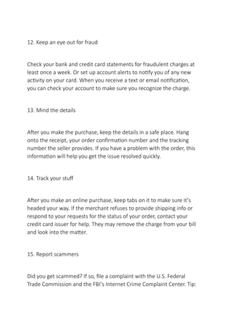 12. Keep an eye out for fraud
Check your bank and credit card statements for fraudulent charges at
least once a week. Or set up account alerts to notify you of any new
activity on your card. When you receive a text or email notification,
you can check your account to make sure you recognize the charge.
13. Mind the details
After you make the purchase, keep the details in a safe place. Hang
onto the receipt, your order confirmation number and the tracking
number the seller provides. If you have a problem with the order, this
information will help you get the issue resolved quickly.
14. Track your stuff
After you make an online purchase, keep tabs on it to make sure it’s
headed your way. If the merchant refuses to provide shipping info or
respond to your requests for the status of your order, contact your
credit card issuer for help. They may remove the charge from your bill
and look into the matter.
15. Report scammers
Did you get scammed? If so, file a complaint with the U.S. Federal
Trade Commission and the FBI’s Internet Crime Complaint Center. Tip:
 