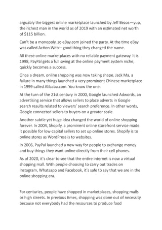 arguably the biggest online marketplace launched by Jeff Bezos—yup,
the richest man in the world as of 2019 with an estimated net worth
of $115 billion.
Can’t be a monopoly, so eBay.com joined the party. At the time eBay
was called Action Web—good thing they changed the name.
All these online marketplaces with no reliable payment gateway. It is
1998, PayPal gets a full swing at the online payment system niche;
quickly becomes a success.
Once a dream, online shopping was now taking shape. Jack Ma, a
failure in many things launched a very prominent Chinese marketplace
in 1999 called Alibaba.com. You know the one.
At the turn of the 21st century in 2000, Google launched Adwords, an
advertising service that allows sellers to place adverts in Google
search results related to viewers’ search preference. In other words,
Google connected sellers to buyers on a greater scale.
Another subtle yet huge idea changed the world of online shopping
forever. In 2004, Shopify, a prominent online storefront service made
it possible for low-capital sellers to set up online stores. Shopify is to
online stores as WordPress is to websites.
In 2006, PayPal launched a new way for people to exchange money
and buy things they want online directly from their cell phones.
As of 2020, it’s clear to see that the entire internet is now a virtual
shopping mall. With people choosing to carry out trades on
Instagram, Whatsapp and Facebook, it’s safe to say that we are in the
online shopping era.
For centuries, people have shopped in marketplaces, shopping malls
or high streets. In previous times, shopping was done out of necessity
because not everybody had the resources to produce food
 