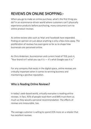 REVIEWS ON ONLINE SHOPPING:-
When you go to make an online purchase, what’s the first thing you
do? In an ecommerce-driven world where customers can’t physically
experience products before purchasing, many consumers turn to
online product reviews.
As online review sites such as Yelp! and Facebook have expanded,
finding an opinion on just about anything is only a few clicks away. The
proliferation of reviews has even gone so far as to shape how
businesses are perceived online.
As Chris Anderson, businessman and current head of TED, puts it,
“Your brand isn’t what you say it is — it’s what Google says it is.”
For any company that exists in the digital space, online reviews are
critically important when it comes to winning business and
maintaining a positive reputation.
Who is Reading Online Reviews?
In today’s web-based world, virtually everyone is reading online
reviews. In fact, 91% of people read them and 84% trust them as
much as they would a personal recommendation. The effects of
reviews are measurable, too.
The average customer is willing to spend 31% more on a retailer that
has excellent reviews.
 