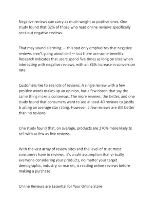 Negative reviews can carry as much weight as positive ones. One
study found that 82% of those who read online reviews specifically
seek out negative reviews.
That may sound alarming — this stat only emphasizes that negative
reviews aren’t going unnoticed — but there are some benefits:
Research indicates that users spend five times as long on sites when
interacting with negative reviews, with an 85% increase in conversion
rate.
Customers like to see lots of reviews. A single review with a few
positive words makes up an opinion, but a few dozen that say the
same thing make a consensus. The more reviews, the better, and one
study found that consumers want to see at least 40 reviews to justify
trusting an average star rating. However, a few reviews are still better
than no reviews.
One study found that, on average, products are 270% more likely to
sell with as few as five reviews.
With the vast array of review sites and the level of trust most
consumers have in reviews, it’s a safe assumption that virtually
everyone considering your products, no matter your target
demographic, industry, or market, is reading online reviews before
making a purchase.
Online Reviews are Essential for Your Online Store
 