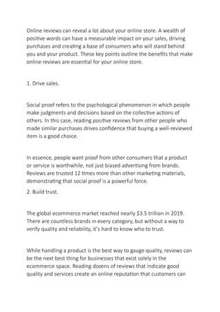 Online reviews can reveal a lot about your online store. A wealth of
positive words can have a measurable impact on your sales, driving
purchases and creating a base of consumers who will stand behind
you and your product. These key points outline the benefits that make
online reviews are essential for your online store.
1. Drive sales.
Social proof refers to the psychological phenomenon in which people
make judgments and decisions based on the collective actions of
others. In this case, reading positive reviews from other people who
made similar purchases drives confidence that buying a well-reviewed
item is a good choice.
In essence, people want proof from other consumers that a product
or service is worthwhile, not just biased advertising from brands.
Reviews are trusted 12 times more than other marketing materials,
demonstrating that social proof is a powerful force.
2. Build trust.
The global ecommerce market reached nearly $3.5 trillion in 2019.
There are countless brands in every category, but without a way to
verify quality and reliability, it’s hard to know who to trust.
While handling a product is the best way to gauge quality, reviews can
be the next best thing for businesses that exist solely in the
ecommerce space. Reading dozens of reviews that indicate good
quality and services create an online reputation that customers can
 