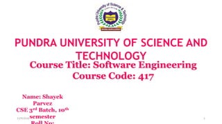 PUNDRA UNIVERSITY OF SCIENCE AND
TECHNOLOGY
Course Title: Software Engineering
Course Code: 417
Name: Shayek
Parvez
CSE 3rd Batch, 10th
semester12/9/2018 1
 