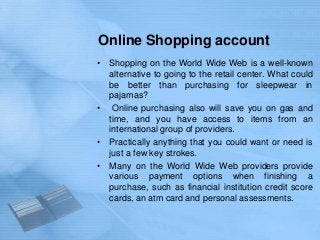 Online Shopping account
• Shopping on the World Wide Web is a well-known
  alternative to going to the retail center. What could
  be better than purchasing for sleepwear in
  pajamas?
• Online purchasing also will save you on gas and
  time, and you have access to items from an
  international group of providers.
• Practically anything that you could want or need is
  just a few key strokes.
• Many on the World Wide Web providers provide
  various payment options when finishing a
  purchase, such as financial institution credit score
  cards, an atm card and personal assessments.
 