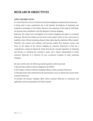 14 | P a g e
RESEARCH OBJECTIVES
AIMS AND OBJECTIVES
It is clear from the overview of internet and internet shopping development that ecommerce
is being used in many corporations due to the dramatic development of technology and
competitive advantages of web selling. Moreover, the expansions of the usage by individuals
also become main contributors to the development of internet shopping.
Relatively few studies have investigated in the internet shopping and impact on consumer
behaviour. The previous studies are more focus on the marker’s point of view, such as how to
establish a more efficient marketing channel online rather than the traditional offline channel.
Therefore, this research will combines with previous studies from literature reviews, and
focus on the impact of the internet shopping on consumer behaviours to find out a
comprehensive analytical framework which showing the essential ingredient of marketing
and business to satisfying the consumer’s needs, and a deeply understanding of online
consumer behaviour as a reference for any e-commerce company to make marketing
strategies.
By carry out this work, the following research questions will be answered:
1) Recent status related to internet shopping in the INDIA.
2) The impacts of factor of Internet shopping influence online consumer behaviours.
3) Through analyze data collected from the questionnaire survey to indicate the current online
consumer behaviours.
4) Examine the business strategies affect online consumer behaviour in conclusion, and
applications and recommendations for future research.
 