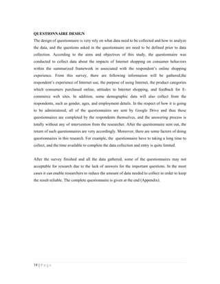 19 | P a g e
QUESTIONNAIRE DESIGN
The design of questionnaire is very rely on what data need to be collected and how to analyze
the data, and the questions asked in the questionnaire are need to be defined prior to data
collection. According to the aims and objectives of this study, the questionnaire was
conducted to collect data about the impacts of Internet shopping on consumer behaviors
within the summarized framework in associated with the respondent’s online shopping
experience. From this survey, there are following information will be gathered,the
respondent’s experience of Internet use, the purpose of using Internet, the product categories
which consumers purchased online, attitudes to Internet shopping, and feedback for E-
commerce web sites. In addition, some demographic data will also collect from the
respondents, such as gender, ages, and employment details. In the respect of how it is going
to be administered, all of the questionnaires are sent by Google Drive and thus these
questionnaires are completed by the respondents themselves, and the answering process is
totally without any of intervention from the researcher. After the questionnaire sent out, the
return of such questionnaires are very accordingly. Moreover, there are some factors of doing
questionnaires in this research. For example, the questionnaire have to taking a long time to
collect, and the time available to complete the data collection and entry is quite limited.
After the survey finished and all the data gathered, some of the questionnaires may not
acceptable for research due to the lack of answers for the important questions. In the most
cases it can enable researchers to reduce the amount of data needed to collect in order to keep
the result reliable. The complete questionnaire is given at the end (Appendix).
 