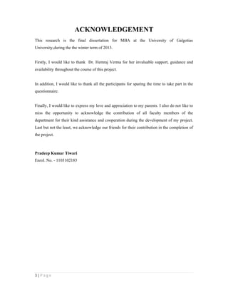 3 | P a g e
ACKNOWLEDGEMENT
This research is the final dissertation for MBA at the University of Galgotias
University,during the the winter term of 2013.
Firstly, I would like to thank Dr. Hemraj Verma for her invaluable support, guidance and
availability throughout the course of this project.
In addition, I would like to thank all the participants for sparing the time to take part in the
questionnaire.
Finally, I would like to express my love and appreciation to my parents. I also do not like to
miss the opportunity to acknowledge the contribution of all faculty members of the
department for their kind assistance and cooperation during the development of my project.
Last but not the least, we acknowledge our friends for their contribution in the completion of
the project.
Pradeep Kumar Tiwari
Enrol. No. - 1103102183
 