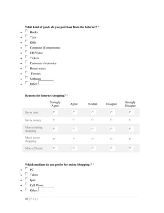 40 | P a g e
What kind of goods do you purchase from the Internet? *
 Books
 Toys
 Gifts
 Computer (Components)
 CD/Video
 Tickets
 Consumer electronics
 House wares
 Flowers
 Software
 Other:
Reasons for Internet shopping? *
Strongly
Agree
Agree Neutral Disagree
Strongly
Disagree
Saves time
Saves money
More relaxing
shopping
Much easier
shopping
More efficient
Which medium do you prefer for online Shopping ? *
 PC
 Tablet
 Ipad
 Cell Phone
 Other:
 