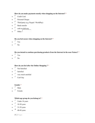 41 | P a g e
How do you make payments mostly when shopping on the Internet? *
 Credit Card
 Personal Cheque
 Third party (e.g. Paypal / WorldPay)
 Bank transfer
 cash on delivery
 Other:
Do you feel secure when shopping on the Internet? *
 Yes
 No
Do you intend to continue purchasing products from the Internet in the near Future? *
 Yes
 No
How do you feel after the Online Shopping ? *
 Not Satisfied
 Satisfied
 very much satisfied
 Can't Say
Gender *
 Male
 Female
Which age group do you belong to? *
 Under 18 years
 18-30 years
 31-39 years
 40-49 years
 