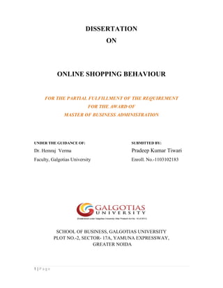 1 | P a g e
DISSERTATION
ON
ONLINE SHOPPING BEHAVIOUR
FOR THE PARTIAL FULFILLMENT OF THE REQUIREMENT
FOR THE AWARD OF
MASTER OF BUSINESS ADMINISTRATION
UNDER THE GUIDANCE OF: SUBMITTED BY:
Dr. Hemraj Verma Pradeep Kumar Tiwari
Faculty, Galgotias University Enroll. No.-1103102183
SCHOOL OF BUSINESS, GALGOTIAS UNIVERSITY
PLOT NO.-2, SECTOR- 17A, YAMUNA EXPRESSWAY,
GREATER NOIDA
 