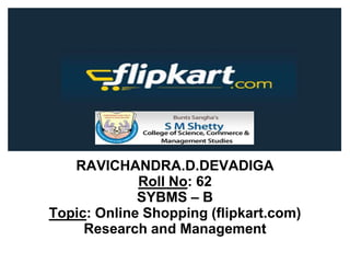 RAVICHANDRA.D.DEVADIGA
Roll No: 62
SYBMS – B
Topic: Online Shopping (flipkart.com)
Research and Management
 