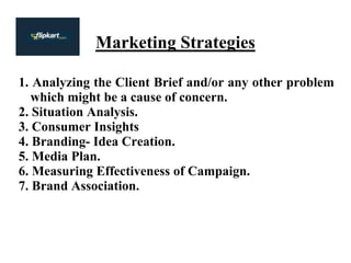 Marketing Strategies
1. Analyzing the Client Brief and/or any other problem
which might be a cause of concern.
2. Situation Analysis.
3. Consumer Insights
4. Branding- Idea Creation.
5. Media Plan.
6. Measuring Effectiveness of Campaign.
7. Brand Association.
 