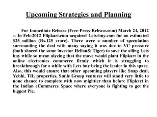 Upcoming Strategies and Planning
For Immediate Release (Free-Press-Release.com) March 24, 2012
-- In Feb-2012 Flipkart.com acquired Lets-buy.com for an estimated
$25 million (Rs.125 crore). There were a number of speculation
surrounding the deal with many saying it was due to VC pressure
(both shared the same investor Helion& Tiger) to save the ailing Lets
buy while so mean alyzing that the move would plant Flipkart in the
online electronics commerce firmly which it is struggling to
breakthrough for a while with Lets buy being the leader in this space.
Also, this would ensure that other upcoming players like Snap deal,
Yebhi, TIL properties, Smile Group ventures will stand very little to
none chance to complete with now mightier than before Flipkart in
the Indian eCommerce Space where everyone is fighting to get the
biggest Pie.
 