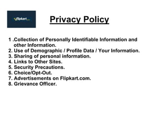 Privacy Policy
1 .Collection of Personally Identifiable Information and
other Information.
2. Use of Demographic / Profile Data / Your Information.
3. Sharing of personal information.
4. Links to Other Sites.
5. Security Precautions.
6. Choice/Opt-Out.
7. Advertisements on Flipkart.com.
8. Grievance Officer.
 