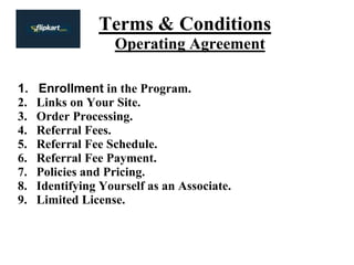 Terms & Conditions
Operating Agreement
1. Enrollment in the Program.
2. Links on Your Site.
3. Order Processing.
4. Referral Fees.
5. Referral Fee Schedule.
6. Referral Fee Payment.
7. Policies and Pricing.
8. Identifying Yourself as an Associate.
9. Limited License.
 