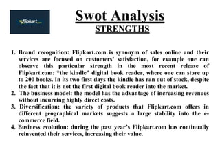Swot Analysis
STRENGTHS
1. Brand recognition: Flipkart.com is synonym of sales online and their
services are focused on customers’ satisfaction, for example one can
observe this particular strength in the most recent release of
Flipkart.com: “the kindle” digital book reader, where one can store up
to 200 books. In its two first days the kindle has ran out of stock, despite
the fact that it is not the first digital book reader into the market.
2. The business model: the model has the advantage of increasing revenues
without incurring highly direct costs.
3. Diversification: the variety of products that Flipkart.com offers in
different geographical markets suggests a large stability into the e-
commerce field.
4. Business evolution: during the past year’s Flipkart.com has continually
reinvented their services, increasing their value.
 
