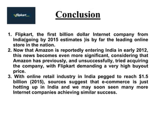 Conclusion
1. Flipkart, the first billion dollar Internet company from
India(going by 2015 estimates )is by far the leading online
store in the nation.
2. Now that Amazon is reportedly entering India in early 2012,
this news becomes even more significant, considering that
Amazon has previously, and unsuccessfully, tried acquiring
the company, with Flipkart demanding a very high buyout
price.
3. With online retail industry in India pegged to reach $1.5
billion (2015), sources suggest that e-commerce is just
hotting up in India and we may soon seen many more
Internet companies achieving similar success.
 