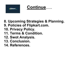 Continue.....
8. Upcoming Strategies & Planning.
9. Policies of Flipkart.com.
10. Privacy Policy.
11. Terms & Condition.
12. Swot Analysis.
13. Conclusion.
14. References.
 
