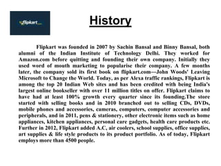 History
Flipkart was founded in 2007 by Sachin Bansal and Binny Bansal, both
alumni of the Indian Institute of Technology Delhi. They worked for
Amazon.com before quitting and founding their own company. Initially they
used word of mouth marketing to popularise their company. A few months
later, the company sold its first book on flipkart.com―John Woods' Leaving
Microsoft to Change the World. Today, as per Alexa traffic rankings, Flipkart is
among the top 20 Indian Web sites and has been credited with being India's
largest online bookseller with over 11 million titles on offer. Flipkart claims to
have had at least 100% growth every quarter since its founding.The store
started with selling books and in 2010 branched out to selling CDs, DVDs,
mobile phones and accessories, cameras, computers, computer accessories and
peripherals, and in 2011, pens & stationery, other electronic items such as home
appliances, kitchen appliances, personal care gadgets, health care products etc.
Further in 2012, Flipkart added A.C, air coolers, school supplies, office supplies,
art supplies & life style products to its product portfolio. As of today, Flipkart
employs more than 4500 people.
 