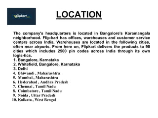 LOCATION
The company's headquarters is located in Bangalore's Koramangala
neighborhood. Flip-kart has offices, warehouses and customer service
centers across India. Warehouses are located in the following cities,
often near airports. From here on, Flipkart delivers the products to 95
cities which includes 2500 pin codes across India through its own
logis-tics.
1. Bangalore, Karnataka
2. Whitefield, Bangalore, Karnataka
3. Delhi
4. Bhiwandi , Maharashtra
5. Mumbai , Maharashtra
6. Hyderabad , Andhra Pradesh
7. Chennai , Tamil Nadu
8. Coimbatore , Tamil Nadu
9. Noida , Uttar Pradesh
10. Kolkata , West Bengal
 