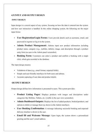 17
4.9 INPUT AND OUTPUT DESIGN
INPUT DESIGN
Input design is a crucial aspect of any system, focusing on how the data is entered into the system
and how user interaction is handled. In this online shopping system, the following are the major
input forms:
 User Registration/Login Forms: Users provide details such as username, email, and
password to register or log in to the system.
 Admin Product Management: Admins input new product information including
product name, category (e.g., mobiles, tablets), image, and description through a product
entry form (as seen in the Admin panel screenshot).
 Booking Form: Customers can select a product and confirm a booking with a single
click, which gets recorded in the database.
The input design ensures:
 Validation of data (e.g., email format, required fields).
 Simple and user-friendly interfaces for both users and admins.
 Accurate capturing of user data and product details.
OUTPUT DESIGN
Output design defines how information is presented to users. This system provides:
 Product Listing Pages: Displays products with images and descriptions under
categories like Mobiles, Tablets, etc. (visible in the user view screenshot).
 Admin Dashboard Outputs: Displays the list of added products, booked products, and
options to delete or manage them (as shown in the Admin interface).
 User Booking Confirmation: A message indicating successful booking and expected
delivery timeline is shown to the user.
 Email ID and Welcome Message: Upon login, the system shows a personalized
greeting and the user’s email address.
 