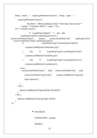 23
String uname = request.getParameter("uname"); String upass =
request.getParameter("upass");
ResultSet r = DB.executeQuery("select * from login where uname='"
+ uname + "' and upass=SHA1('" + upass + "')");
if (r != null && r.next()) {
if (r.getString("enabled") != null &&
r.getString("enabled").contentEquals("true")) {
session.setAttribute("uname", uname); session.setAttribute("uid", r.getString("uid"));
session.setAttribute("utype",r.getString("utype"));
if (r.getString("utype").contentEquals("admin"))
{ response.sendRedirect("adminindex.jsp");
} else if (r.getString("utype").contentEquals("mod"))
{ response.sendRedirect("modindex.jsp");
} else if (r.getString("utype").contentEquals("user"))
{ response.sendRedirect("userindex.jsp");
} else {
session.setAttribute("uname", null); session.setAttribute("uid", null);
session.setAttribute("utype",null); response.sendRedirect("login.jsp?
login=unknown");
}
} else {
response.sendRedirect("login.jsp?login=dissabled");
}
} else {
response.sendRedirect("login.jsp?login=failed");
}
%>
 DATABASE
CONNECTION package
DataBase;
 