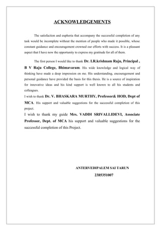 ACKNOWLEDGEMENTS
The satisfaction and euphoria that accompany the successful completion of any
task would be incomplete without the mention of people who made it possible, whose
constant guidance and encouragement crowned our efforts with success. It is a pleasant
aspect that I have now the opportunity to express my gratitude for all of them.
The first person I would like to thank Dr. I.R.krishnam Raju, Principal ,
B V Raju College, Bhimavaram. His wide knowledge and logical way of
thinking have made a deep impression on me. His understanding, encouragement and
personal guidance have provided the basis for this thesis. He is a source of inspiration
for innovative ideas and his kind support is well known to all his students and
colleagues.
I wish to thank Dr. V. BHASKARA MURTHY, Professor& HOD, Dept of
MCA. His support and valuable suggestions for the successful completion of this
project.
I wish to thank my guide Mrs. VADDI SRIVALLIDEVI, Associate
Professor, Dept. of MCA his support and valuable suggestions for the
successful completion of this Project.
ANTERVEDIPALEM SAI TARUN
2385351007
 