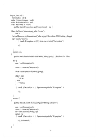 24
import java.sql.*;
public class DB {
static Connection con = null;
static Statement stmt = null;
static ResultSet rs = null;
public static Connection getConnection() { try {
Class.forName("com.mysql.jdbc.Driver");
con =
DriverManager.getConnection("jdbc:mysql://localhost:3306/online_shoppi
ng", "root", "root");
} catch (Exception e) { System.out.println("Exception" +
e);
}
return con;
}
public static boolean executeUpdate(String query) { boolean f = false;
try {
con = getConnection();
stmt = con.createStatement();
int b = stmt.executeUpdate(query);
if (b > 0) {
f = true;
} else {
f = false;
}
} catch (Exception e) { System.out.println("Exception" +
e);
}
return f;
}
public static ResultSet executeQuery(String sql) { try {
con = getConnection();
stmt = con.createStatement();
rs = stmt.executeQuery(sql);
return rs;
} catch (Exception e) { System.out.println("Exception" +
e); return null;
}
}
 