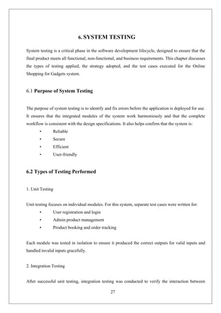 27
6. SYSTEM TESTING
System testing is a critical phase in the software development lifecycle, designed to ensure that the
final product meets all functional, non-functional, and business requirements. This chapter discusses
the types of testing applied, the strategy adopted, and the test cases executed for the Online
Shopping for Gadgets system.
6.1 Purpose of System Testing
The purpose of system testing is to identify and fix errors before the application is deployed for use.
It ensures that the integrated modules of the system work harmoniously and that the complete
workflow is consistent with the design specifications. It also helps confirm that the system is:
• Reliable
• Secure
• Efficient
• User-friendly
6.2 Types of Testing Performed
1. Unit Testing
Unit testing focuses on individual modules. For this system, separate test cases were written for:
• User registration and login
• Admin product management
• Product booking and order tracking
Each module was tested in isolation to ensure it produced the correct outputs for valid inputs and
handled invalid inputs gracefully.
2. Integration Testing
After successful unit testing, integration testing was conducted to verify the interaction between
 