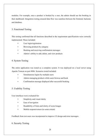 28
modules. For example, once a product is booked by a user, the admin should see the booking in
their dashboard. Integration testing ensured data flow was seamless between the frontend, backend,
and database.
3. Functional Testing
This testing confirmed that all functions described in the requirement specifications were correctly
implemented. These included:
• User login/registration
• Browsing products by category
• Booking and receiving confirmation messages
• Admin’s ability to add, delete, and view products
4. System Testing
The entire application was tested as a complete system. It was deployed on a local server using
Apache Tomcat on port 8086. Scenarios tested included:
• Simultaneous logins by multiple users
• Admin managing products while users browse and book
• Confirmation message displayed after successful booking
5. Usability Testing
User interfaces were evaluated for:
• Simplicity and visual clarity
• Ease of navigation
• Readability of fonts and clarity of icons/images
• Mobile responsiveness (to some extent)
Feedback from test users was incorporated to improve UI design and error messages.
6. Security Testing
 