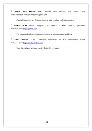 44
 Venkat Java Projects (n.d.). Student Java Projects with Source Code.
Email reference: venkatjavaprojects@gmail.com
 Credited in the interface design and source code template used in this system.
 GitHub (n.d.). Online Shopping Cart Projects – Open Source Repositories.
Retrieved from: https://github.com
 For understanding best practices in e-commerce project structure and logic.
 Stack Overflow. (n.d.). Community Discussions on Web Development Issues.
Retrieved from: https://stackoverflow.com
 Used for resolving technical queries during development.
 