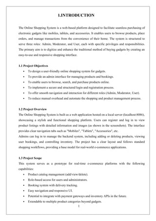 1
1.INTRODUCTION
The Online Shopping System is a web-based platform designed to facilitate seamless purchasing of
electronic gadgets like mobiles, tablets, and accessories. It enables users to browse products, place
orders, and manage transactions from the convenience of their home. The system is structured to
serve three roles: Admin, Moderator, and User, each with specific privileges and responsibilities.
The primary aim is to digitize and enhance the traditional method of buying gadgets by creating an
easy-to-use and responsive shopping interface.
1.1 Project Objectives
 To design a user-friendly online shopping system for gadgets.
 To provide an admin interface for managing products and bookings.
 To enable users to browse, search, and purchase products online.
 To implement a secure and structured login and registration process.
 To offer smooth navigation and interaction for different roles (Admin, Moderator, User).
 To reduce manual overhead and automate the shopping and product management process.
1.2 Project Overview
The Online Shopping System is built as a web application hosted on a local server (localhost:8086),
showcasing a stylish and functional shopping platform. Users can register and log in to view
product listings with detailed information and images (as shown in the screenshots). The interface
provides clear navigation tabs such as "Mobiles", "Tablets", "Accessories", etc.
Admins can log in to manage the backend system, including adding or deleting products, viewing
user bookings, and controlling inventory. The project has a clear layout and follows standard
shopping workflows, providing a base model for real-world e-commerce applications.
1.3 Project Scope
This system serves as a prototype for real-time e-commerce platforms with the following
capabilities:
 Product catalog management (add/view/delete).
 Role-based access for users and administrators.
 Booking system with delivery tracking.
 Easy navigation and responsive UI.
 Potential to integrate with payment gateways and inventory APIs in the future.
 Extendable to multiple product categories beyond gadgets.
 