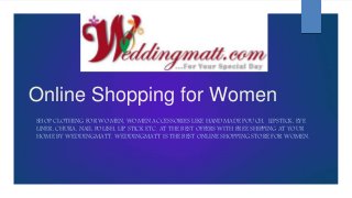 Online Shopping for Women
SHOP CLOTHING FOR WOMEN, WOMEN ACCESSORIES LIKE HANDMADE POUCH, LIPSTICK, EYE
LINER, CHURA, NAIL POLISH, LIP STICK ETC. AT THE BEST OFFERS WITH FREE SHIPPING AT YOUR
HOME BY WEDDINGMATT. WEDDINGMATT IS THE BEST ONLINE SHOPPING STORE FOR WOMEN.
 