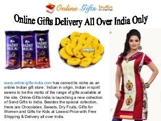 www.online-gifts-india.com has carved its niche as an
online Indian gift store. ‘Indian in origin, Indian in spirit’
seems to be the motto of the range of gifts available at
the site. Online-Gifts-India is launching a new collection
of Send Gifts to India. Besides the special collection,
there are Chocolates, Sweets, Dry Fruits, Gifts for
Women and Gifts for Kids at Lowest Price with Free
Shipping & Delivery all over India.

 