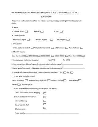 ONLINE SHOPPING HABITS AMONG STUDENTS AND TEACHERS OF ST.THOMAS COLLEGE PALA
SURVEY FORM
Please read each question carefully and indicate your response by selecting the most appropriate
choice.
1. Name:
2. Gender: Male Female 3. Age:
4. Education level
Bachelor’s Degree Master Degree PhD Degree
5. Occupation:
Under graduate student Post graduate student Ast.Professor Asso.Professor
6. Monthly income:
Less than Rs.2000 2000-5000 5000-10000 10000-40000 More than 40000
7. Have you ever had online shopping? Yes No
8. How many times did you have online shopping during last one year?................................................
9. What type of commodity did you purchase through online shopping?..................................................
10. Have you felt any problem while conducting online purchase? Yes No
11. If yes, what kind of problem?
Delay in delivery Cheap quality of product Product damage Non-delivery
Others , Please specify………………………………..
12. If you never had online shopping, please specify the reason
I don’t know about online shopping
Risk of credit card transactions
Internet illiteracy
Risk of identity theft
Other reasons,
Please specify……………............................................................................................................
 