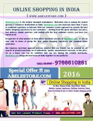 ONLINE SHOPPING IN INDIA
( www.ABELESTORE.COM )
Abelestore.com is the largest managed marketplace. Abelestore.com is among the fastest
growing E-Commerce destinations in India. Abelestore.com core team has more than 7 years
of combined experience in Internet, With our customer centric approach we provide the best
online shopping experience to our customers – starting from the great selection, low price,
fast delivery, simple interface, and ending with the best customer service you have ever
experienced.
Irrespective of what product or from which merchant you buy at Abelestore.com, we are on
your side in terms of giving the best online shopping experience and complete buyer
protection.
Our rigorous merchant approval process ensures that our buyers can be assured on all
aspects of product purchase, be it authenticity, quality, manufacturer warranty, or the price.
So as a buyer you can be confident that you are buying the reliable merchants.
Abelestore.com brings the best from all India together on one platform.
Call us now – 9766610261
2016
DEV
WWW.ABELESTORE.COM
1/12/2016
Special Offer !!! on
ABELESTORE.COM
 