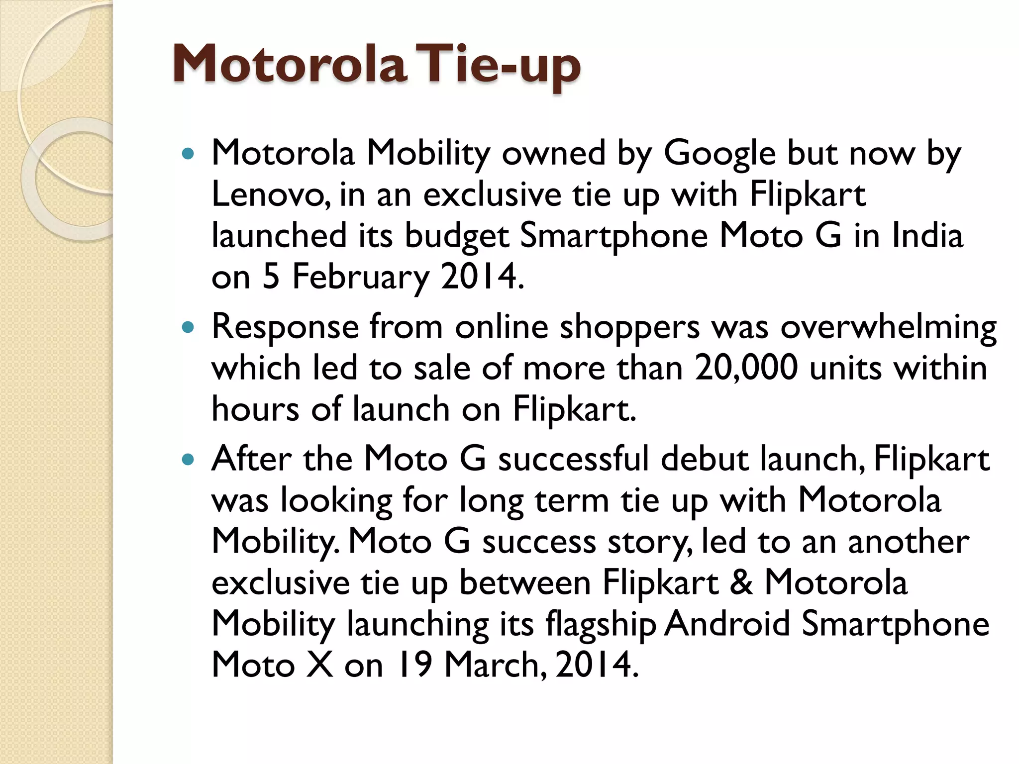 MotorolaTie-up
 Motorola Mobility owned by Google but now by
Lenovo, in an exclusive tie up with Flipkart
launched its budget Smartphone Moto G in India
on 5 February 2014.
 Response from online shoppers was overwhelming
which led to sale of more than 20,000 units within
hours of launch on Flipkart.
 After the Moto G successful debut launch, Flipkart
was looking for long term tie up with Motorola
Mobility. Moto G success story, led to an another
exclusive tie up between Flipkart & Motorola
Mobility launching its flagship Android Smartphone
Moto X on 19 March, 2014.
 
