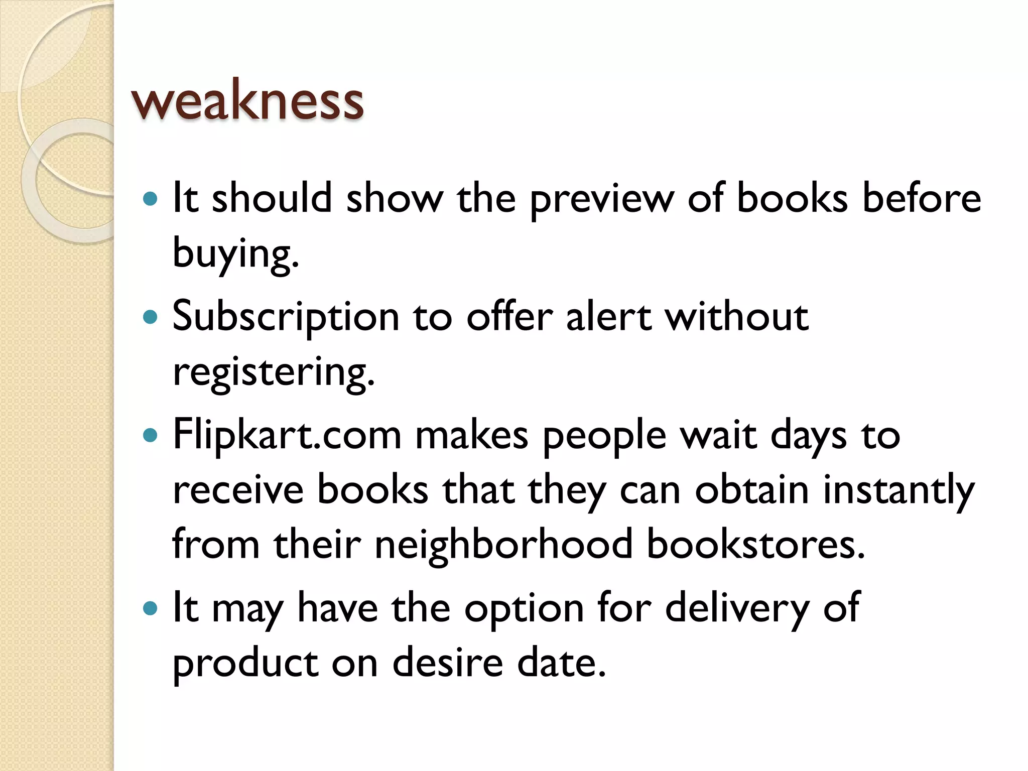 weakness
 It should show the preview of books before
buying.
 Subscription to offer alert without
registering.
 Flipkart.com makes people wait days to
receive books that they can obtain instantly
from their neighborhood bookstores.
 It may have the option for delivery of
product on desire date.
 