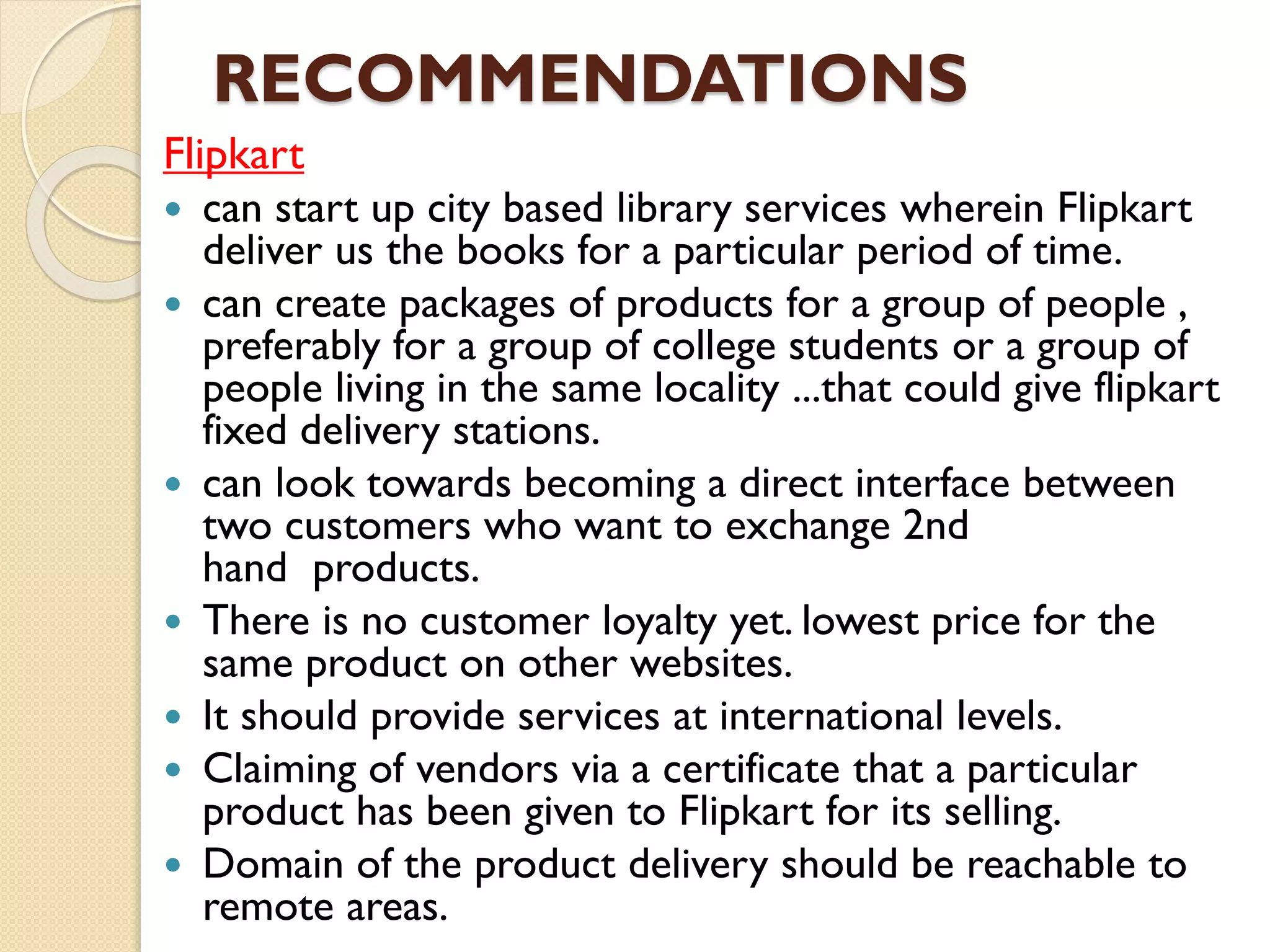 RECOMMENDATIONS
Flipkart
 can start up city based library services wherein Flipkart
deliver us the books for a particular period of time.
 can create packages of products for a group of people ,
preferably for a group of college students or a group of
people living in the same locality ...that could give flipkart
fixed delivery stations.
 can look towards becoming a direct interface between
two customers who want to exchange 2nd
hand products.
 There is no customer loyalty yet. lowest price for the
same product on other websites.
 It should provide services at international levels.
 Claiming of vendors via a certificate that a particular
product has been given to Flipkart for its selling.
 Domain of the product delivery should be reachable to
remote areas.
 