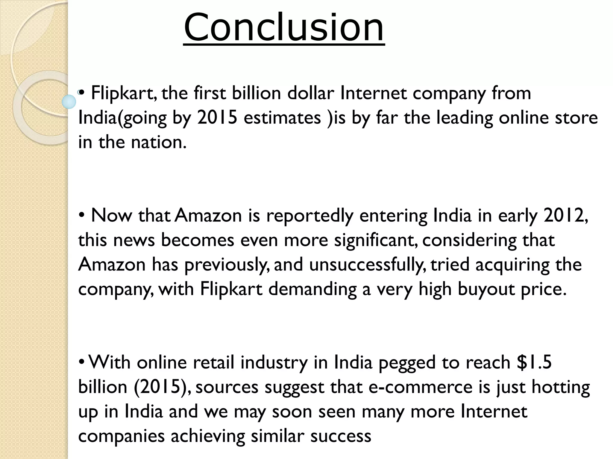 • Flipkart, the first billion dollar Internet company from
India(going by 2015 estimates )is by far the leading online store
in the nation.
• Now that Amazon is reportedly entering India in early 2012,
this news becomes even more significant, considering that
Amazon has previously, and unsuccessfully, tried acquiring the
company, with Flipkart demanding a very high buyout price.
•With online retail industry in India pegged to reach $1.5
billion (2015), sources suggest that e-commerce is just hotting
up in India and we may soon seen many more Internet
companies achieving similar success
Conclusion
 