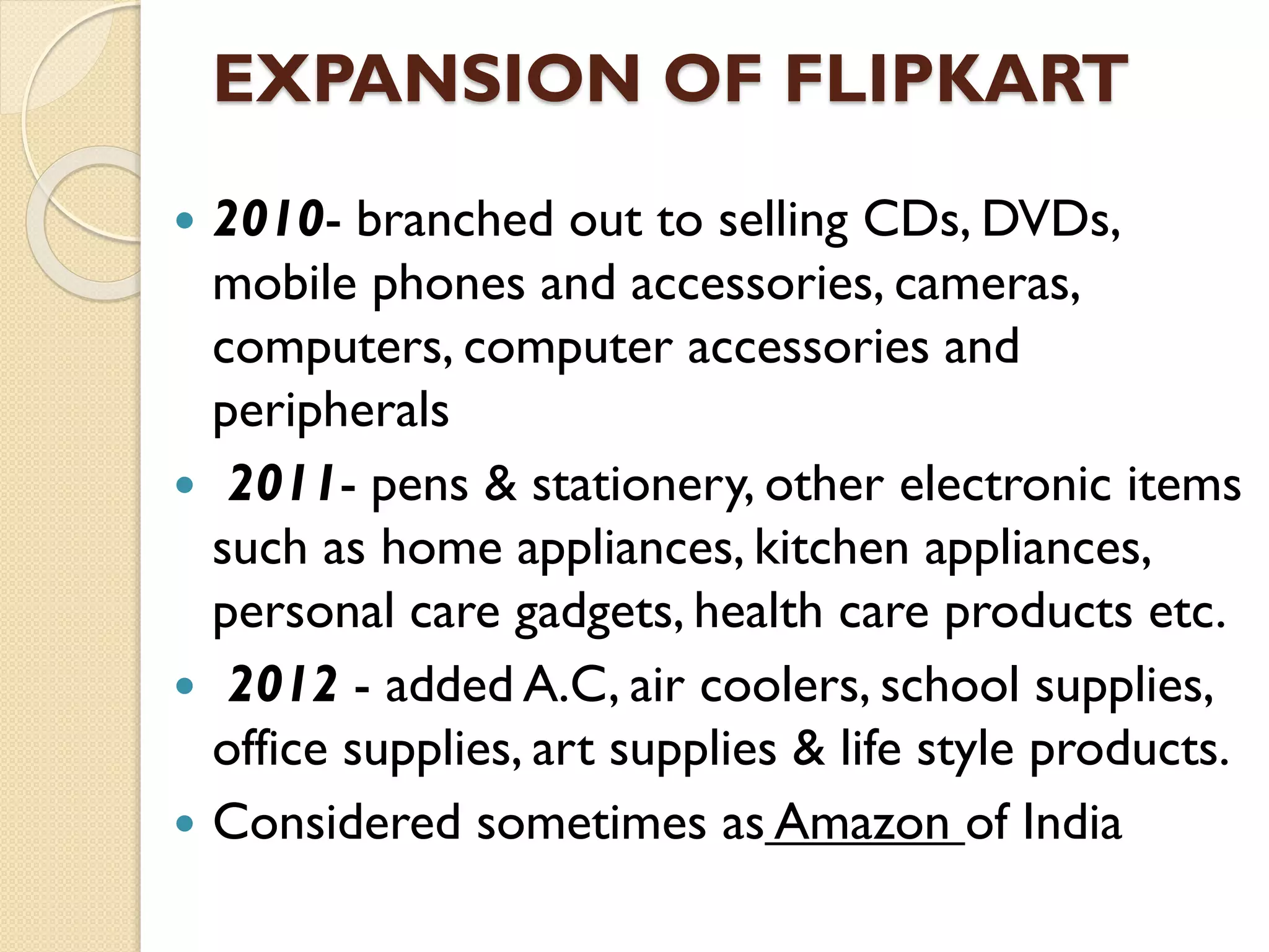 EXPANSION OF FLIPKART
 2010- branched out to selling CDs, DVDs,
mobile phones and accessories, cameras,
computers, computer accessories and
peripherals
 2011- pens & stationery, other electronic items
such as home appliances, kitchen appliances,
personal care gadgets, health care products etc.
 2012 - added A.C, air coolers, school supplies,
office supplies, art supplies & life style products.
 Considered sometimes as Amazon of India
 