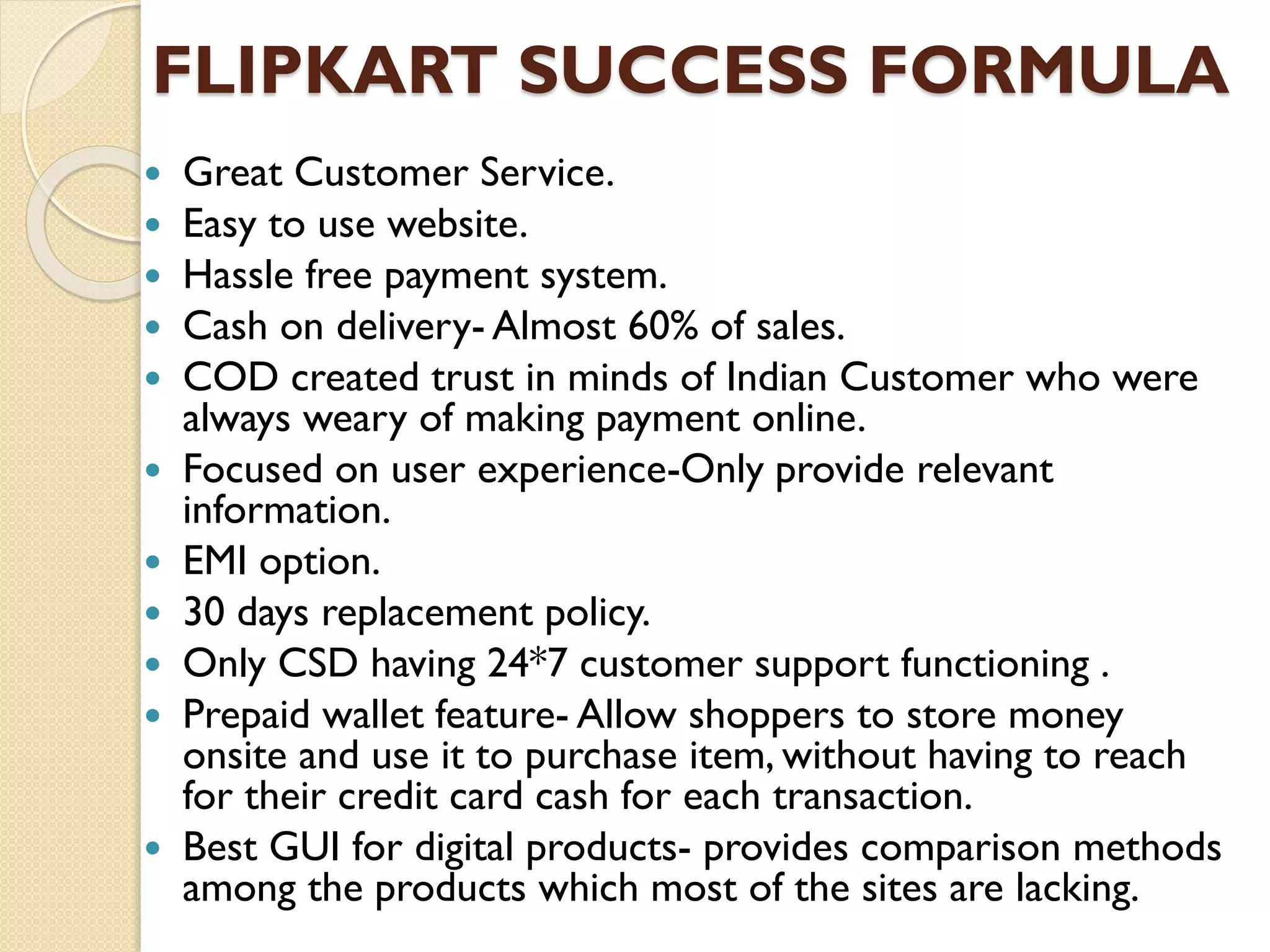 FLIPKART SUCCESS FORMULA
 Great Customer Service.
 Easy to use website.
 Hassle free payment system.
 Cash on delivery- Almost 60% of sales.
 COD created trust in minds of Indian Customer who were
always weary of making payment online.
 Focused on user experience-Only provide relevant
information.
 EMI option.
 30 days replacement policy.
 Only CSD having 24*7 customer support functioning .
 Prepaid wallet feature- Allow shoppers to store money
onsite and use it to purchase item, without having to reach
for their credit card cash for each transaction.
 Best GUI for digital products- provides comparison methods
among the products which most of the sites are lacking.
 