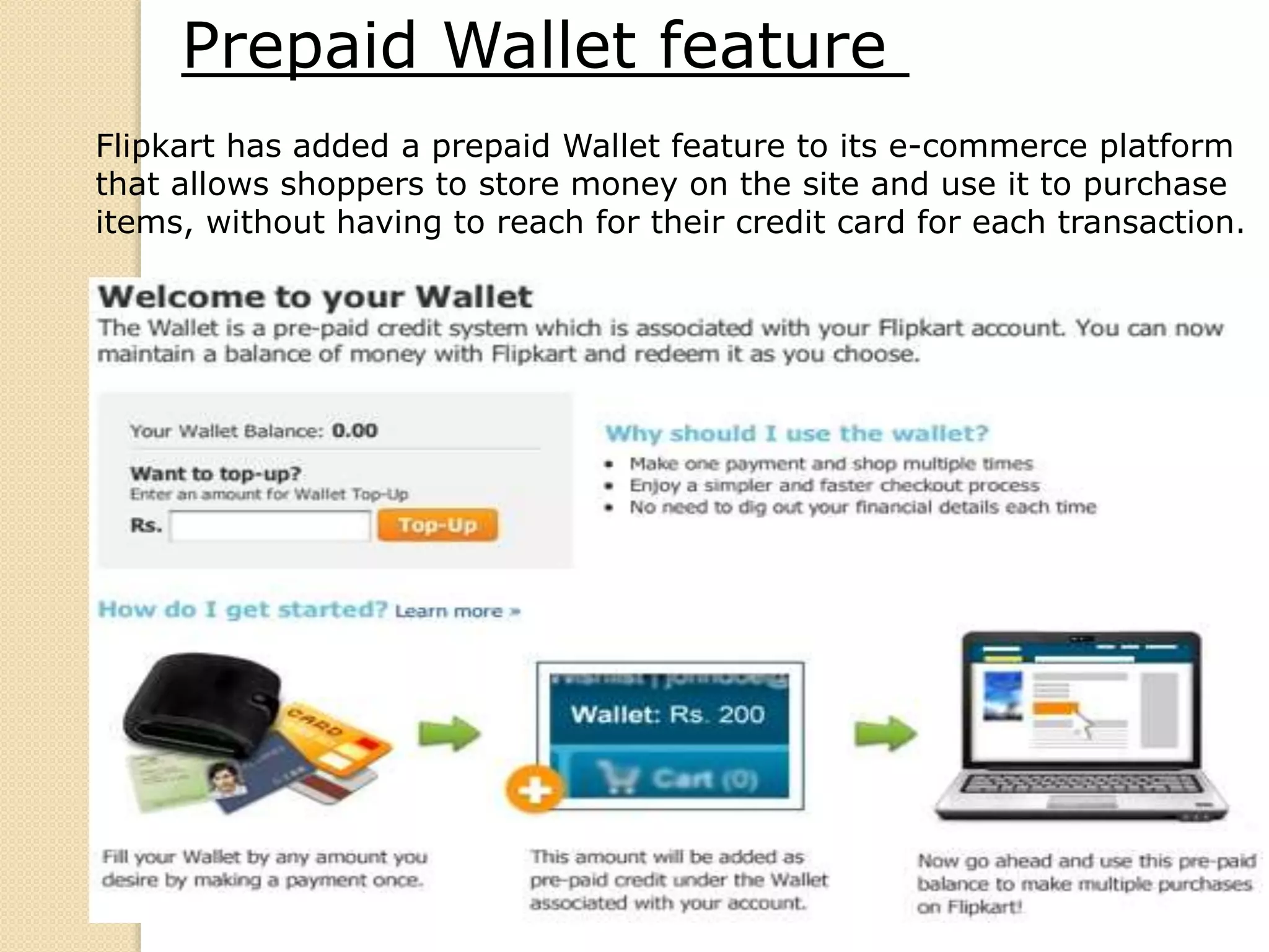 Flipkart has added a prepaid Wallet feature to its e-commerce platform
that allows shoppers to store money on the site and use it to purchase
items, without having to reach for their credit card for each transaction.
Prepaid Wallet feature
 
