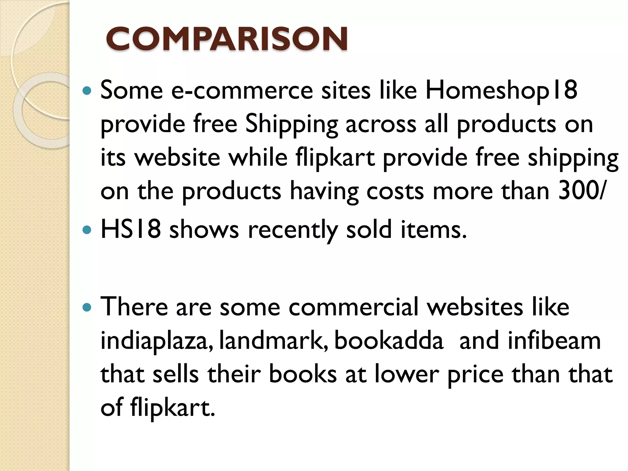 COMPARISON
 Some e-commerce sites like Homeshop18
provide free Shipping across all products on
its website while flipkart provide free shipping
on the products having costs more than 300/
 HS18 shows recently sold items.
 There are some commercial websites like
indiaplaza, landmark, bookadda and infibeam
that sells their books at lower price than that
of flipkart.
 