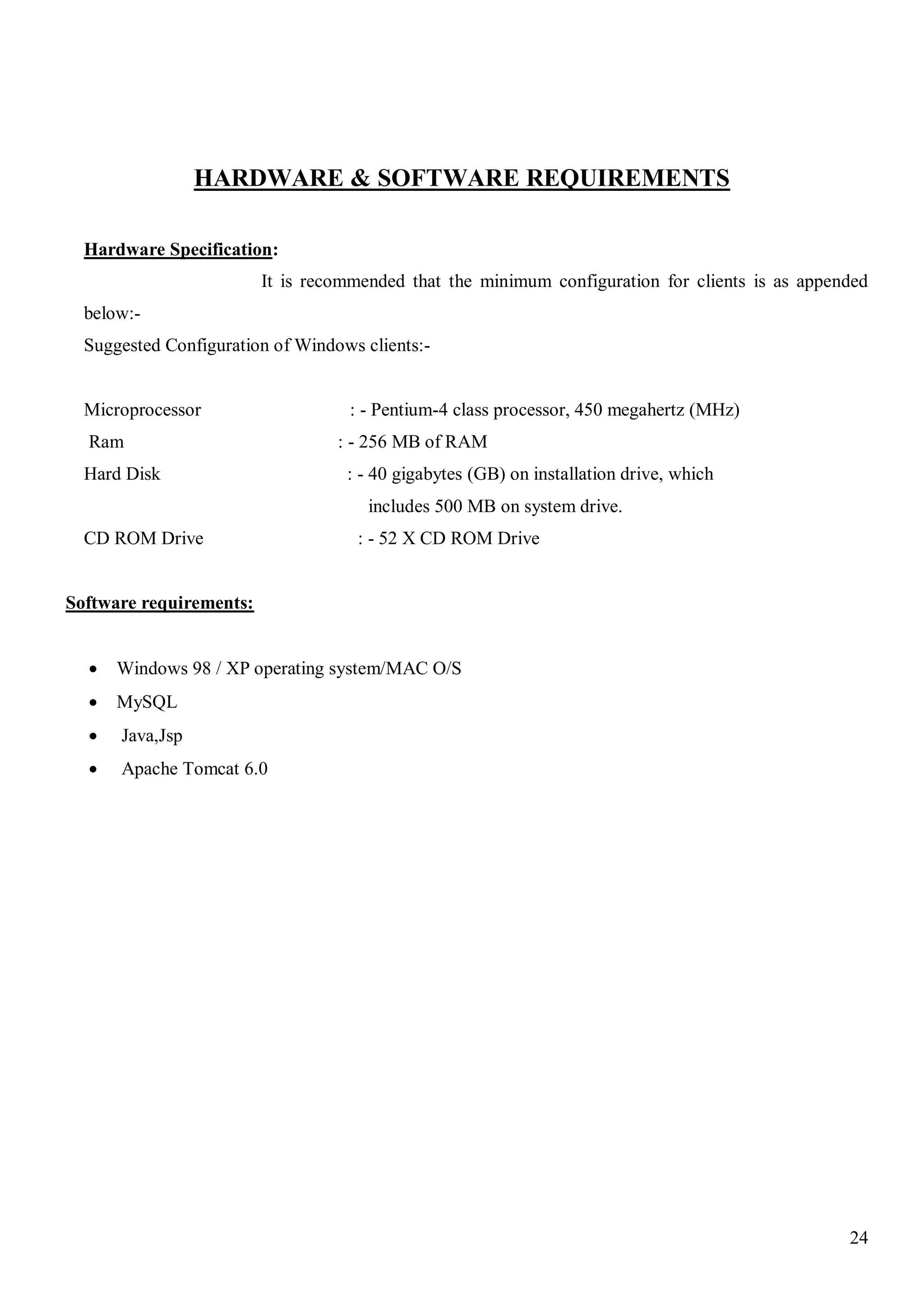 24
HARDWARE & SOFTWARE REQUIREMENTS
Hardware Specification:
It is recommended that the minimum configuration for clients is as appended
below:-
Suggested Configuration of Windows clients:-
Microprocessor : - Pentium-4 class processor, 450 megahertz (MHz)
Ram : - 256 MB of RAM
Hard Disk : - 40 gigabytes (GB) on installation drive, which
includes 500 MB on system drive.
CD ROM Drive : - 52 X CD ROM Drive
Software requirements:
 Windows 98 / XP operating system/MAC O/S
 MySQL
 Java,Jsp
 Apache Tomcat 6.0
 