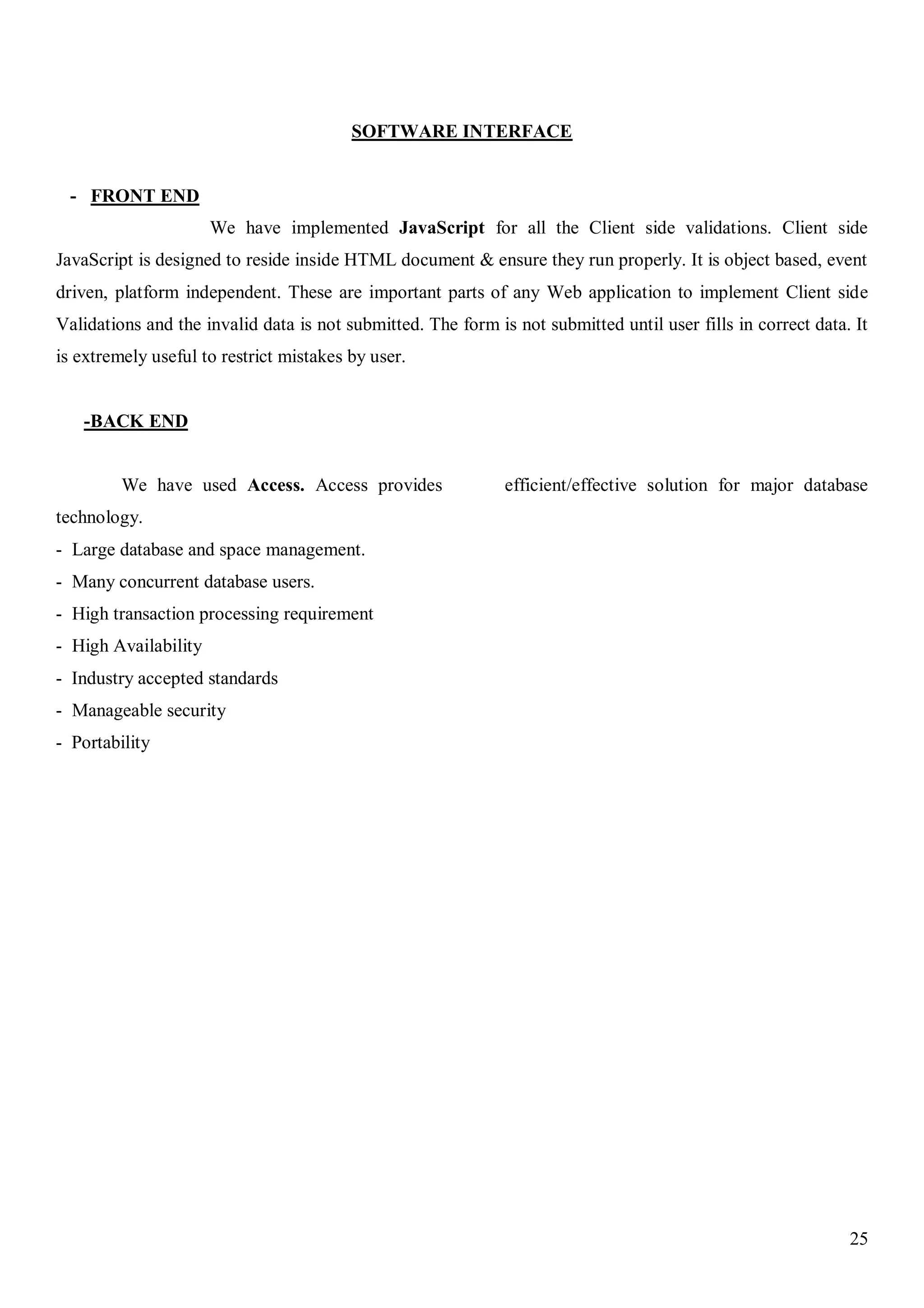 25
SOFTWARE INTERFACE
- FRONT END
We have implemented JavaScript for all the Client side validations. Client side
JavaScript is designed to reside inside HTML document & ensure they run properly. It is object based, event
driven, platform independent. These are important parts of any Web application to implement Client side
Validations and the invalid data is not submitted. The form is not submitted until user fills in correct data. It
is extremely useful to restrict mistakes by user.
-BACK END
We have used Access. Access provides efficient/effective solution for major database
technology.
- Large database and space management.
- Many concurrent database users.
- High transaction processing requirement
- High Availability
- Industry accepted standards
- Manageable security
- Portability
 