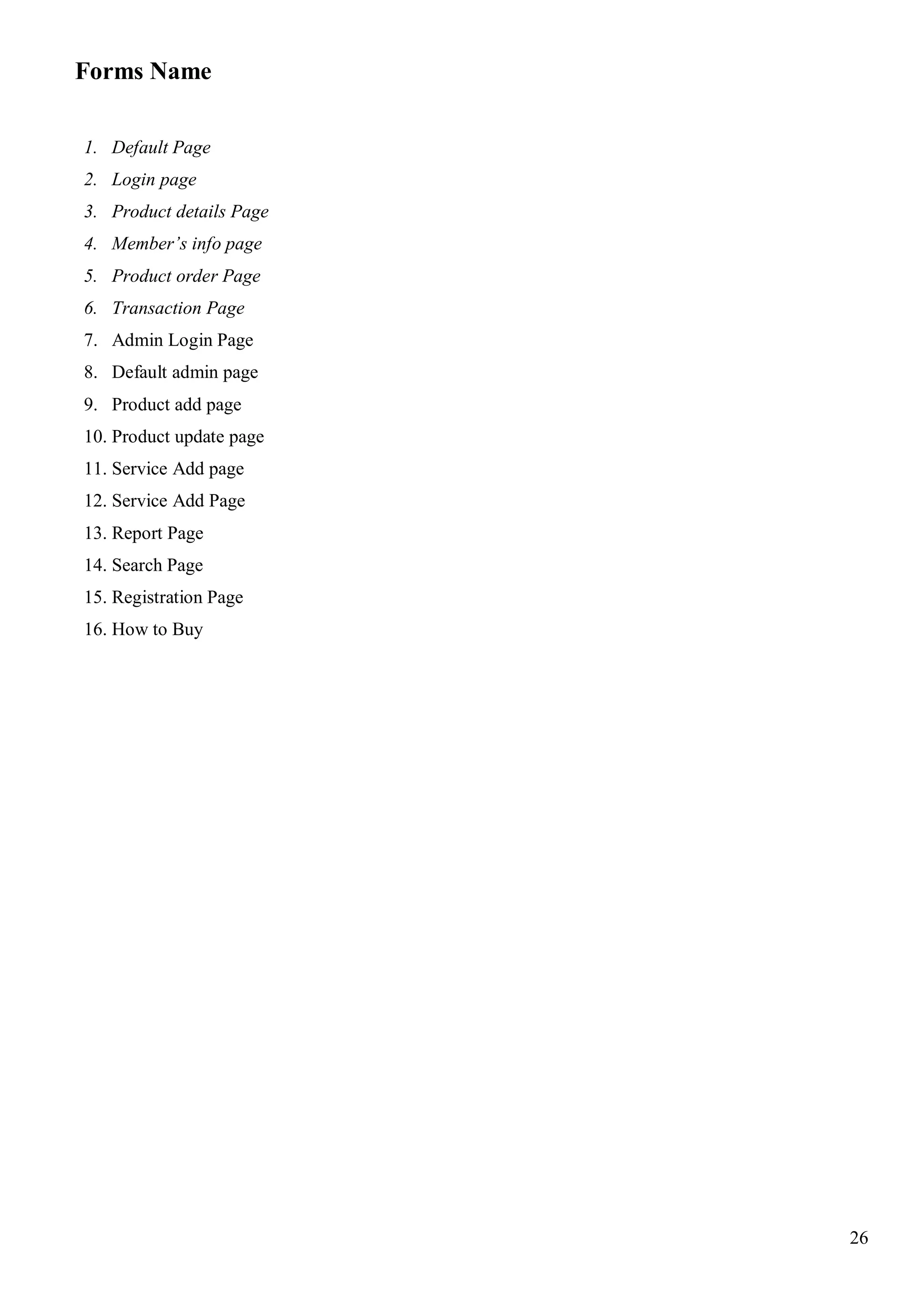 26
Forms Name
1. Default Page
2. Login page
3. Product details Page
4. Member’s info page
5. Product order Page
6. Transaction Page
7. Admin Login Page
8. Default admin page
9. Product add page
10. Product update page
11. Service Add page
12. Service Add Page
13. Report Page
14. Search Page
15. Registration Page
16. How to Buy
 