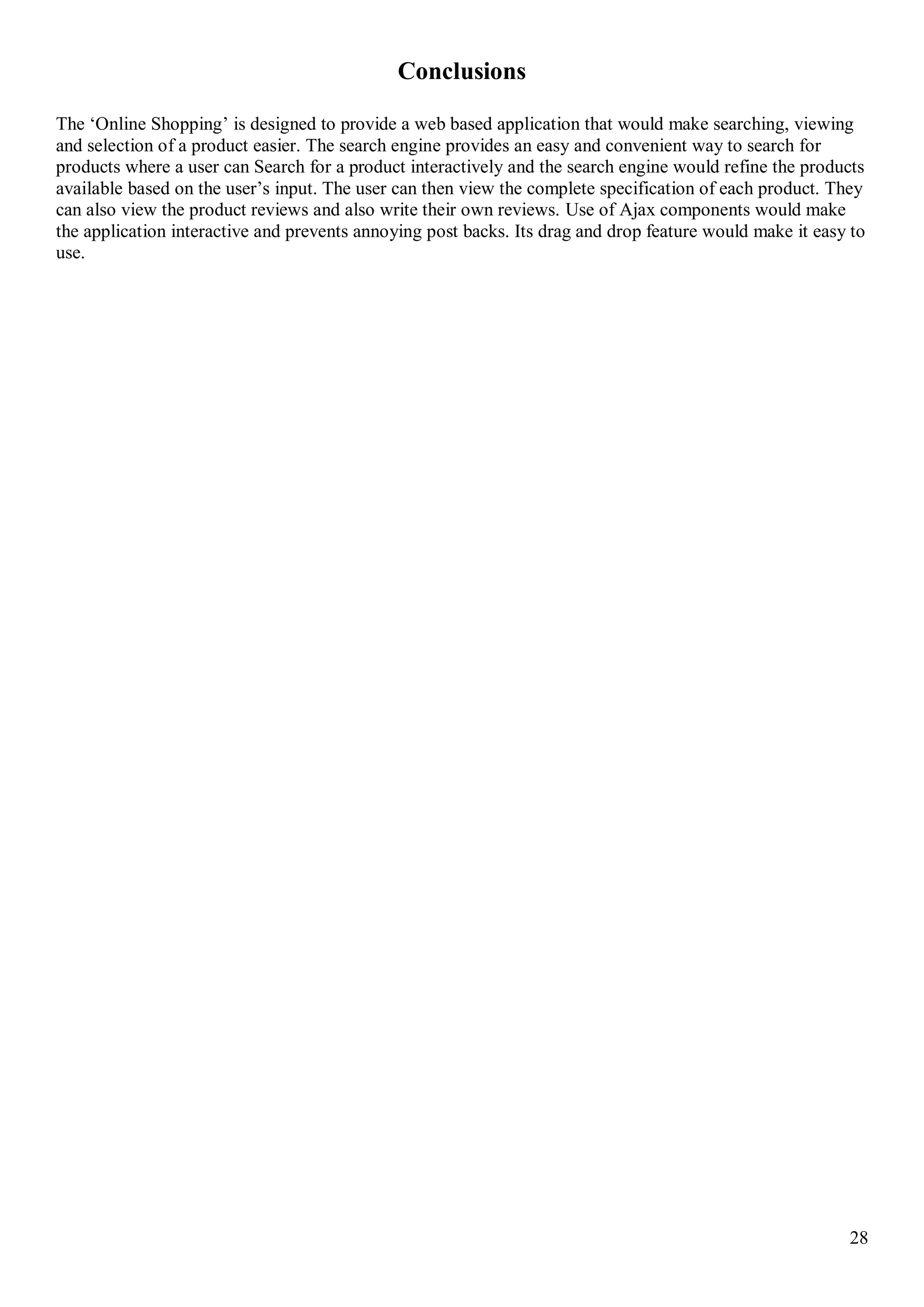 28
Conclusions
The ‘Online Shopping’ is designed to provide a web based application that would make searching, viewing
and selection of a product easier. The search engine provides an easy and convenient way to search for
products where a user can Search for a product interactively and the search engine would refine the products
available based on the user’s input. The user can then view the complete specification of each product. They
can also view the product reviews and also write their own reviews. Use of Ajax components would make
the application interactive and prevents annoying post backs. Its drag and drop feature would make it easy to
use.
 