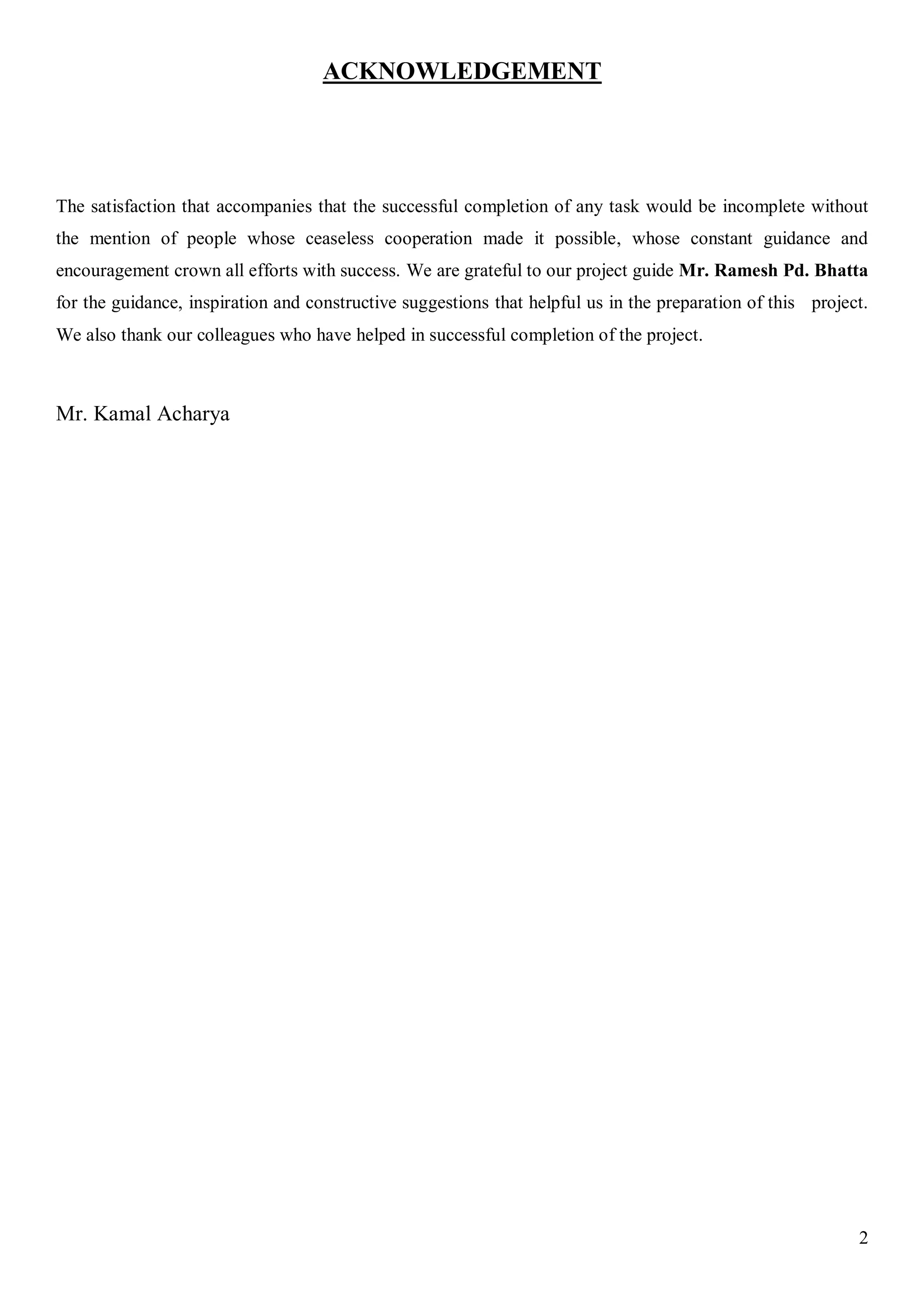 2
ACKNOWLEDGEMENT
The satisfaction that accompanies that the successful completion of any task would be incomplete without
the mention of people whose ceaseless cooperation made it possible, whose constant guidance and
encouragement crown all efforts with success. We are grateful to our project guide Mr. Ramesh Pd. Bhatta
for the guidance, inspiration and constructive suggestions that helpful us in the preparation of this project.
We also thank our colleagues who have helped in successful completion of the project.
Mr. Kamal Acharya
 